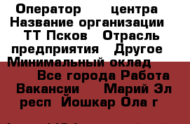 Оператор Call-центра › Название организации ­ ТТ-Псков › Отрасль предприятия ­ Другое › Минимальный оклад ­ 17 000 - Все города Работа » Вакансии   . Марий Эл респ.,Йошкар-Ола г.